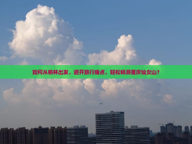 如何从榆林出发，避开旅行痛点，轻松畅游重庆仙女山？