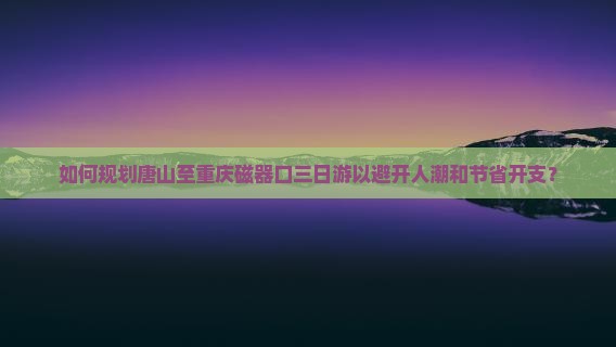 如何规划唐山至重庆磁器口三日游以避开人潮和节省开支？