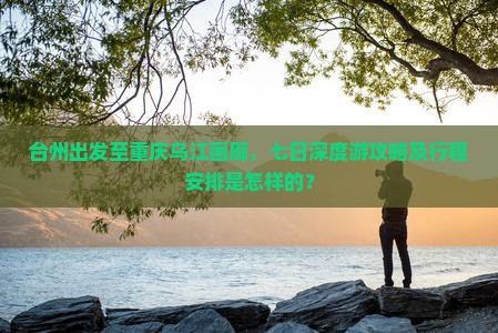 台州出发至重庆乌江画廊，七日深度游攻略及行程安排是怎样的？