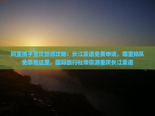 阿里携手重庆旅游攻略：长江索道免费申请，哪里排队免票看这里，国际旅行社带你游重庆长江索道