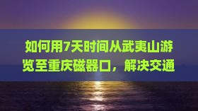 如何用7天时间从武夷山游览至重庆磁器口，解决交通痛点，享柿浸式旅行体验？