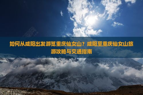 如何从咸阳出发游览重庆仙女山？咸阳至重庆仙女山旅游攻略与交通指南