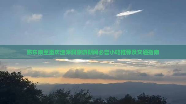 黔东南至重庆渣滓洞旅游期间必尝小吃推荐及交通指南