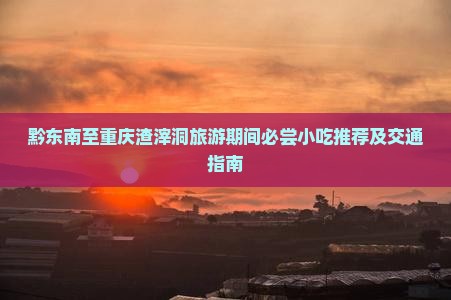 黔东南至重庆渣滓洞旅游期间必尝小吃推荐及交通指南