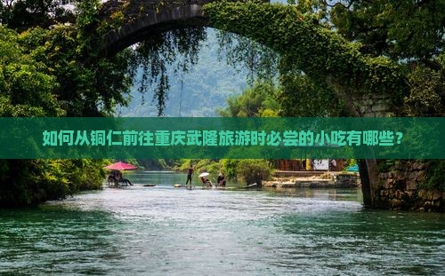 如何从铜仁前往重庆武隆旅游时必尝的小吃有哪些？