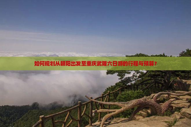 如何规划从朝阳出发至重庆武隆六日游的行程与预算？