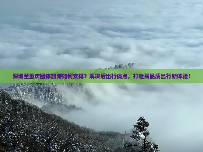 深圳至重庆团体旅游如何安排？解决后出行痛点，打造高品质出行新体验！