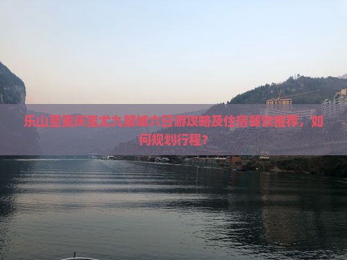 乐山至重庆蚩尤九黎城六日游攻略及住宿餐饮推荐，如何规划行程？