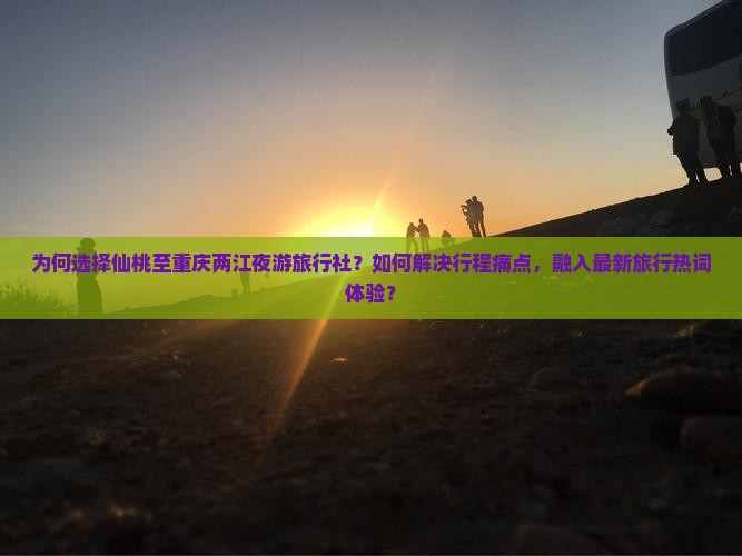 为何选择仙桃至重庆两江夜游旅行社？如何解决行程痛点，融入最新旅行热词体验？