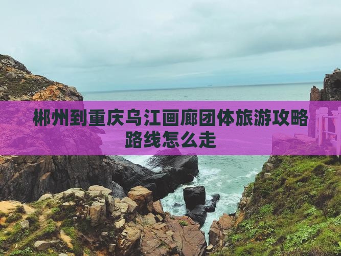 郴州到重庆乌江画廊团体旅游