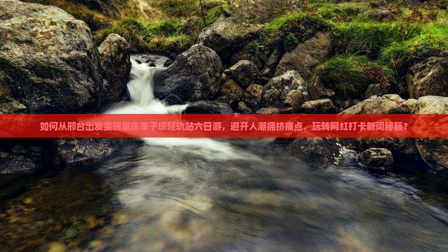 如何从邢台出发实现重庆李子坝轻轨站六日游，避开人潮拥挤痛点，玩转网红打卡新词秘籍？