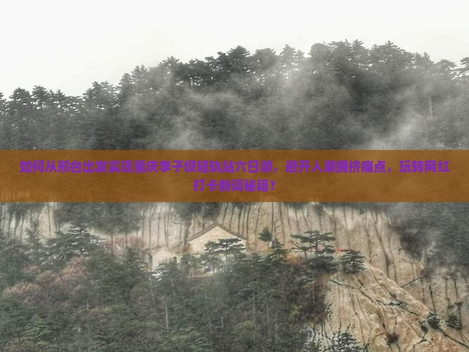 如何从邢台出发实现重庆李子坝轻轨站六日游，避开人潮拥挤痛点，玩转网红打卡新词秘籍？