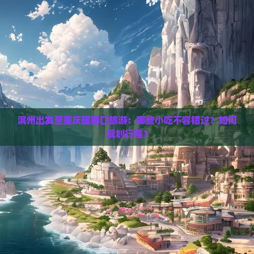 滨州出发至重庆磁器口旅游：哪些小吃不容错过？如何规划行程？