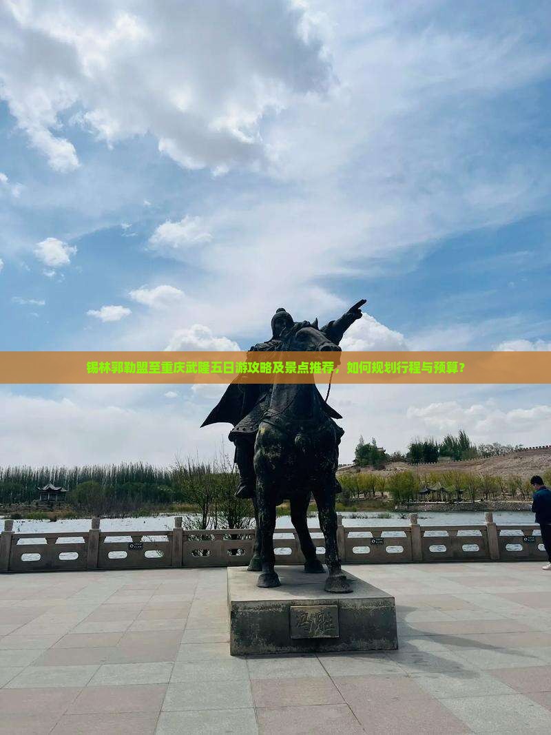 锡林郭勒盟至重庆武隆五日游攻略及景点推荐，如何规划行程与预算？