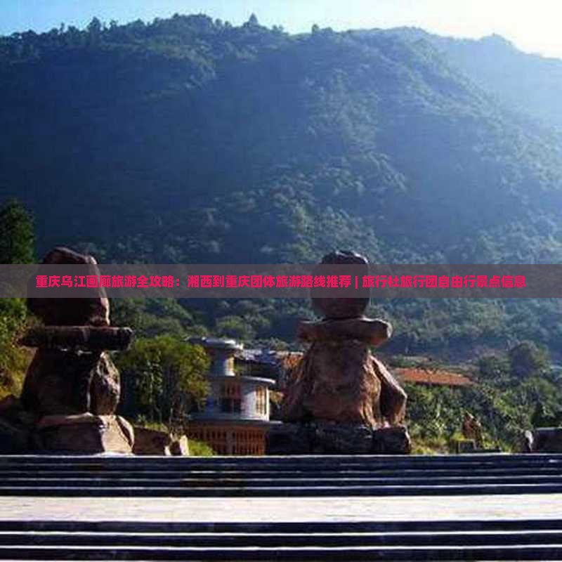重庆乌江画廊旅游全攻略：湘西到重庆团体旅游路线推荐 | 旅行社旅行团自由行景点信息