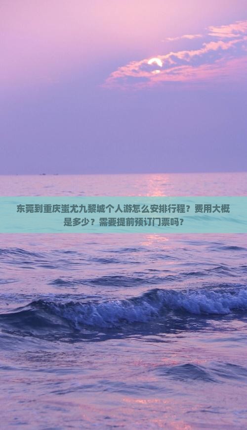 东莞到重庆蚩尤九黎城个人游怎么安排行程？费用大概是多少？需要提前预订门票吗？