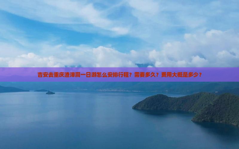 吉安去重庆渣滓洞一日游怎么安排行程？需要多久？费用大概是多少？