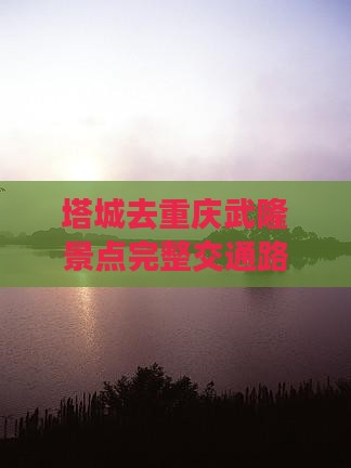 塔城去重庆武隆景点完整交通路线及距离指南