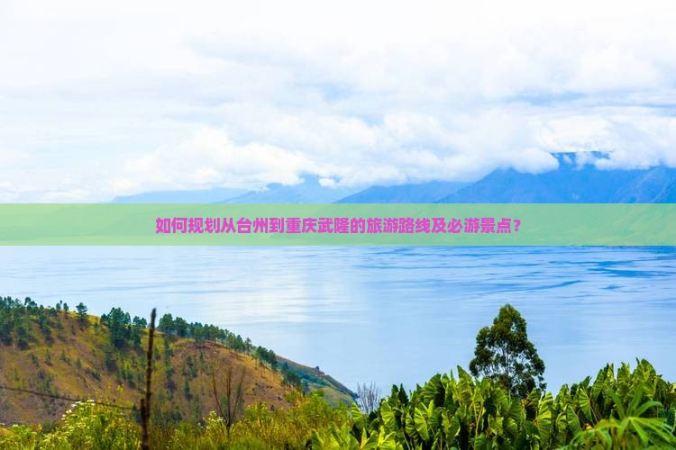 如何规划从台州到重庆武隆的旅游路线及必游景点？