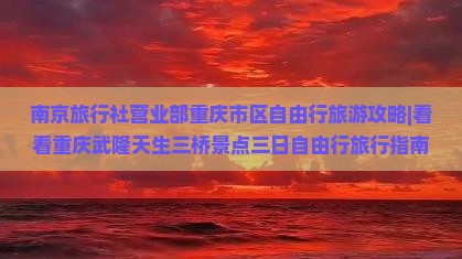 南京旅行社营业部重庆市区自由行旅游攻略|看看重庆武隆天生三桥景点三日自由行旅行指南 南京旅行社营业部重庆市区自由行旅游攻略|看看重庆武隆天生三桥景点三日自由行旅行指南