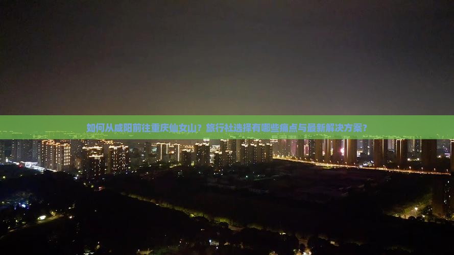 如何从咸阳前往重庆仙女山？旅行社选择有哪些痛点与最新解决方案？