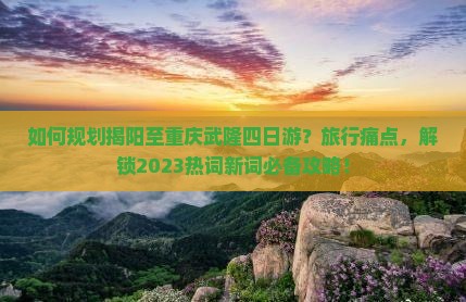 如何规划揭阳至重庆武隆四日游？旅行痛点，解锁2023热词新词必备攻略！