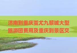 济南到重庆蚩尤九黎城大型旅游团费用及重庆到景区交通指南