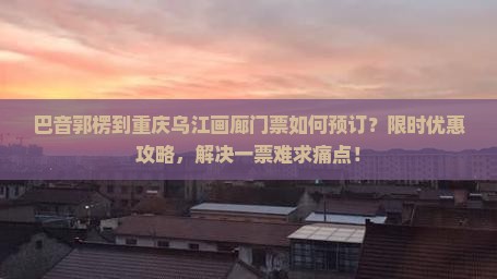 巴音郭楞到重庆乌江画廊门票如何预订？限时优惠攻略，解决一票难求痛点！