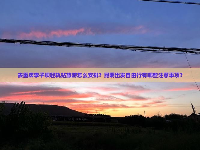 去重庆李子坝轻轨站旅游怎么安排？昆明出发自由行有哪些注意事项？
