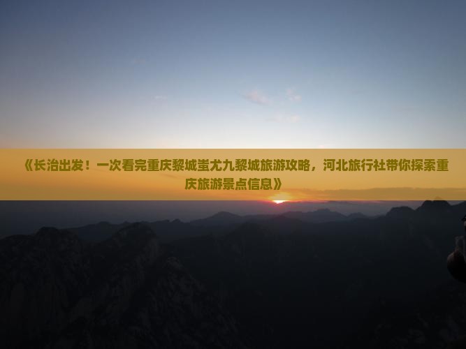 《长治出发！一次看完重庆黎城蚩尤九黎城旅游攻略，河北旅行社带你探索重庆旅游景点信息》