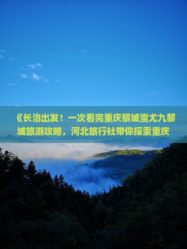 《长治出发！一次看完重庆黎城蚩尤九黎城旅游攻略，河北旅行社带你探索重庆旅游景点信息》