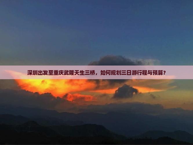 深圳出发至重庆武隆天生三桥，如何规划三日游行程与预算？