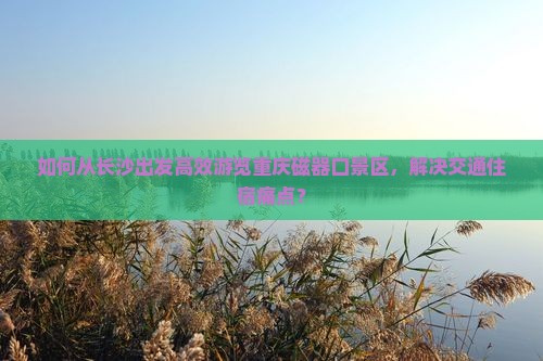 如何从长沙出发高效游览重庆磁器口景区，解决交通住宿痛点？