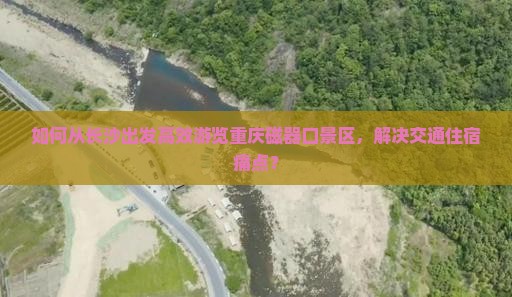 如何从长沙出发高效游览重庆磁器口景区，解决交通住宿痛点？