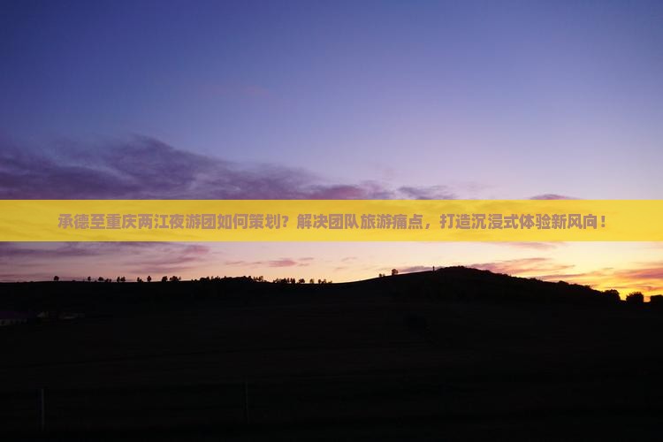 承德至重庆两江夜游团如何策划？解决团队旅游痛点，打造沉浸式体验新风向！