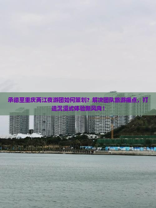 承德至重庆两江夜游团如何策划？解决团队旅游痛点，打造沉浸式体验新风向！