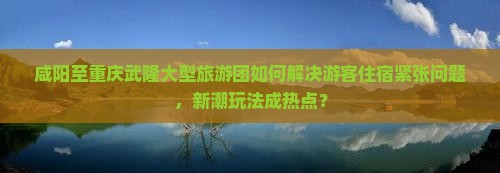 咸阳至重庆武隆大型旅游团如何解决游客住宿紧张问题，新潮玩法成热点？