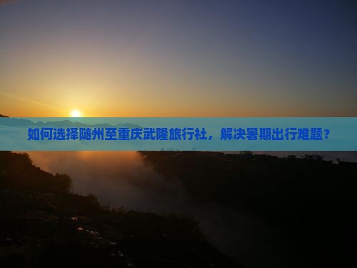如何选择随州至重庆武隆旅行社，解决暑期出行难题？