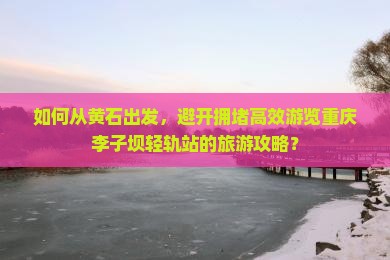 如何从黄石出发，避开拥堵高效游览重庆李子坝轻轨站的旅游攻略？