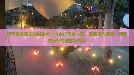 阿里精选重庆旅游攻略：自由行景点一览，武隆风光看看，国际旅行社专属旅行方案