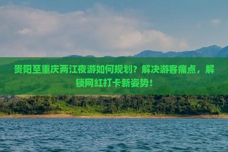 贵阳至重庆两江夜游如何规划？解决游客痛点，解锁网红打卡新姿势！
