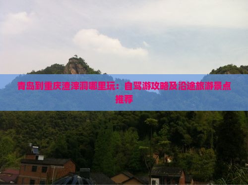 青岛到重庆渣滓洞哪里玩：自驾游攻略及沿途旅游景点推荐