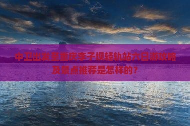 中卫出发至重庆李子坝轻轨站六日游攻略及景点推荐是怎样的？
