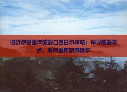 临沂游客重庆磁器口四日游攻略：探寻磁器景点，解锁重庆旅游精华