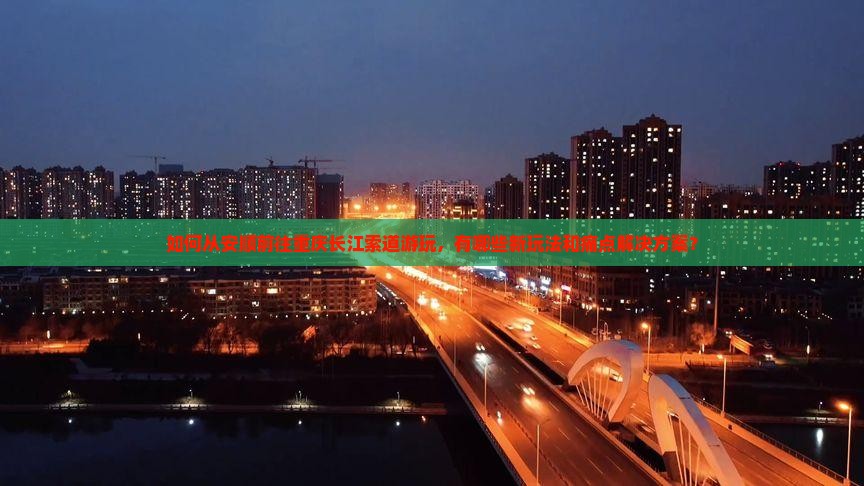 如何从安顺前往重庆长江索道游玩，有哪些新玩法和痛点解决方案？