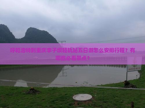 呼和浩特到重庆李子坝轻轨站五日游怎么安排行程？有哪些必看景点？