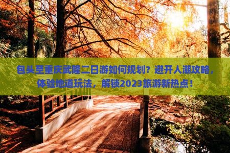 包头至重庆武隆二日游如何规划？避开人潮攻略，体验地道玩法，解锁2023旅游新热点！