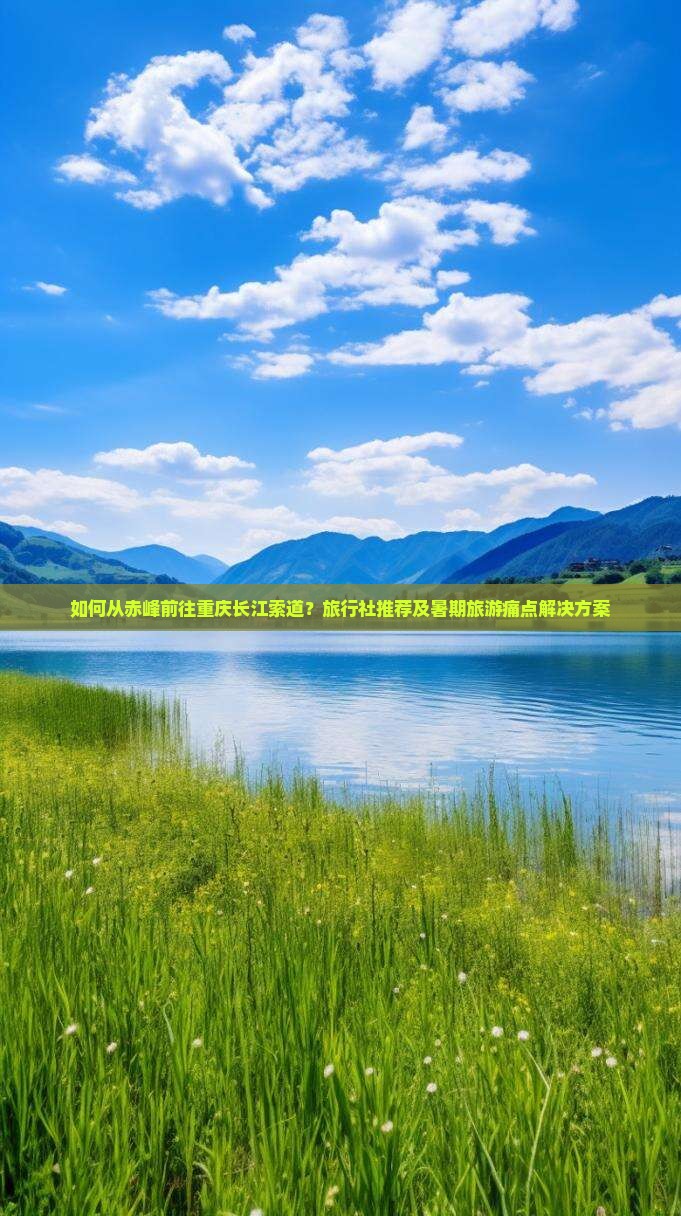 如何从赤峰前往重庆长江索道？旅行社推荐及暑期旅游痛点解决方案