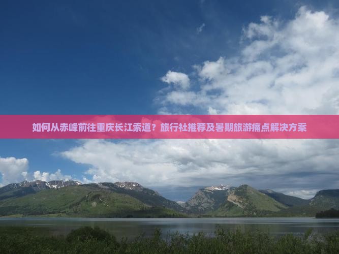 如何从赤峰前往重庆长江索道？旅行社推荐及暑期旅游痛点解决方案