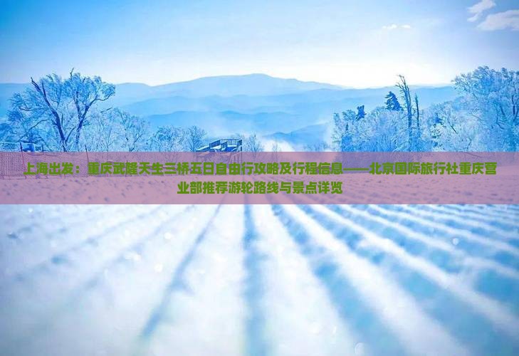 上海出发：重庆武隆天生三桥五日自由行攻略及行程信息——北京国际旅行社重庆营业部推荐游轮路线与景点详览